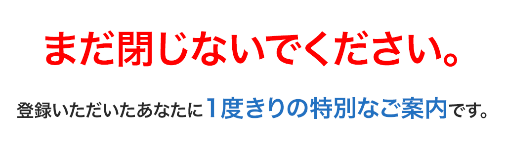 まだ閉じないでください。登録いただいたあなたに1度きりの特別なご案内です。