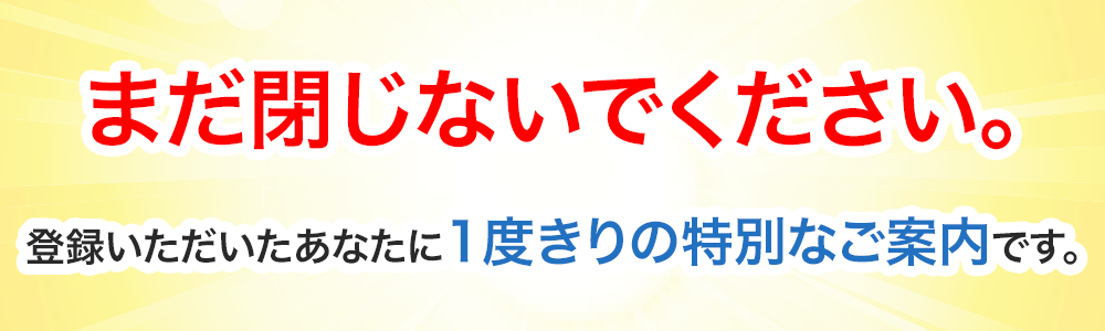 まだ閉じないでください。登録いただいたあなたに1度きりの特別なご案内です。